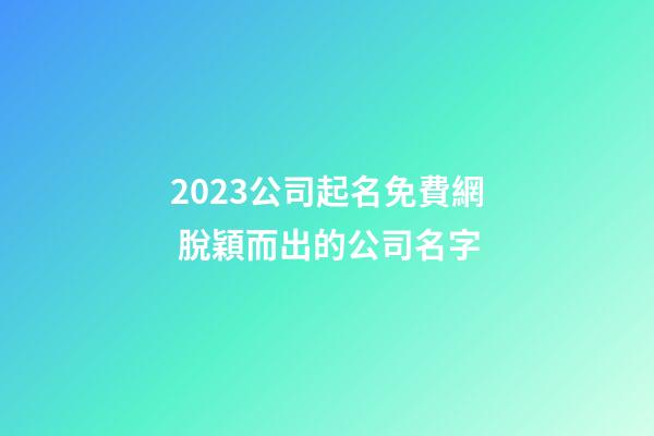 2023公司起名免費網 脫穎而出的公司名字